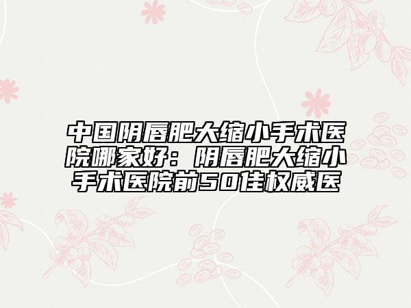 中國陰唇肥大縮小手術(shù)醫(yī)院哪家好：陰唇肥大縮小手術(shù)醫(yī)院前50佳權(quán)威醫(yī)