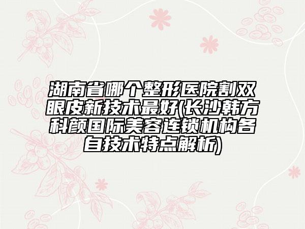 湖南省哪個(gè)整形醫(yī)院割雙眼皮新技術(shù)最好(長(zhǎng)沙韓方科顏國(guó)際美容連鎖機(jī)構(gòu)各自技術(shù)特點(diǎn)解析)
