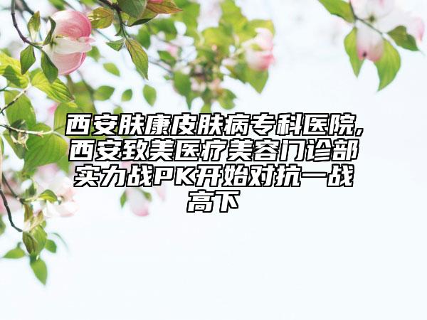 西安膚康皮膚病?？漆t(yī)院,西安致美醫(yī)療美容門診部實(shí)力戰(zhàn)PK開始對抗一戰(zhàn)高下