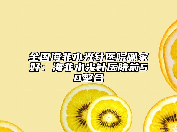 全國海非水光針醫(yī)院哪家好：海非水光針醫(yī)院前50整合