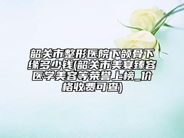 韶關(guān)市整形醫(yī)院下頜骨下緣多少錢(韶關(guān)市美宴臻容醫(yī)學(xué)美容等榮譽(yù)上榜_價格收費(fèi)可查)
