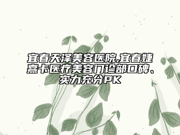 宜春天澤美容醫(yī)院,宜春婕熹卡醫(yī)療美容門診部口碑、實力充分PK
