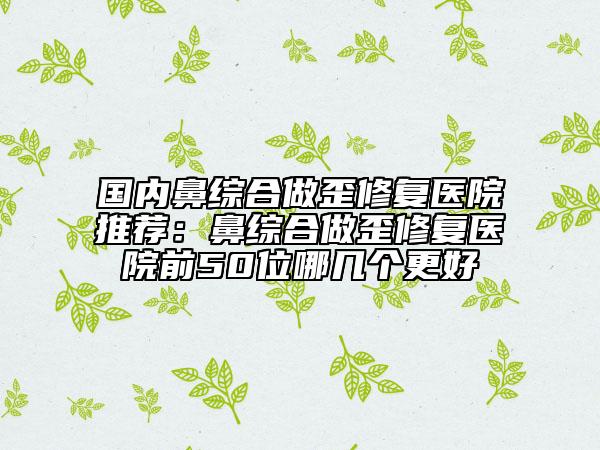 國內(nèi)鼻綜合做歪修復(fù)醫(yī)院推薦：鼻綜合做歪修復(fù)醫(yī)院前50位哪幾個更好