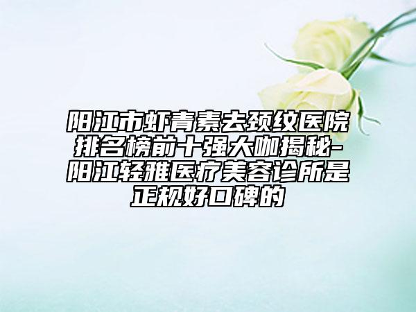 陽(yáng)江市蝦青素去頸紋醫(yī)院排名榜前十強(qiáng)大咖揭秘-陽(yáng)江輕雅醫(yī)療美容診所是正規(guī)好口碑的