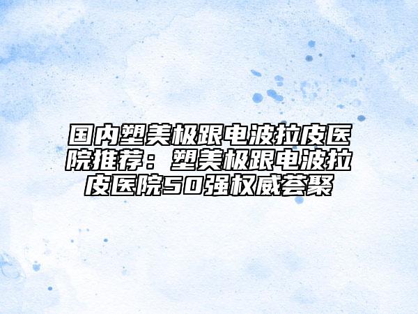 國(guó)內(nèi)塑美極跟電波拉皮醫(yī)院推薦：塑美極跟電波拉皮醫(yī)院50強(qiáng)權(quán)威薈聚