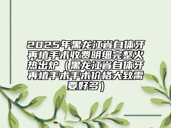 2025年黑龍江省自體牙再植手術(shù)收費(fèi)明細(xì)完整火熱出爐（黑龍江省自體牙再植手術(shù)手術(shù)價(jià)格大致需要好多）