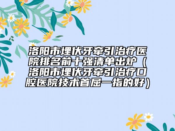 洛陽市埋伏牙牽引治療醫(yī)院排名前十強清單出爐（洛陽市埋伏牙牽引治療口腔醫(yī)院技術首屈一指的好）