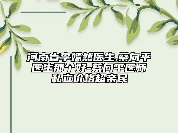 河南省李嫣然醫(yī)生,蔡向平醫(yī)生那個(gè)好-蔡向平醫(yī)師私立價(jià)格超親民