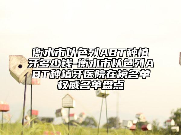 衡水市以色列ABT種植牙多少錢-衡水市以色列ABT種植牙醫(yī)院在榜名單權(quán)威名單盤點(diǎn)