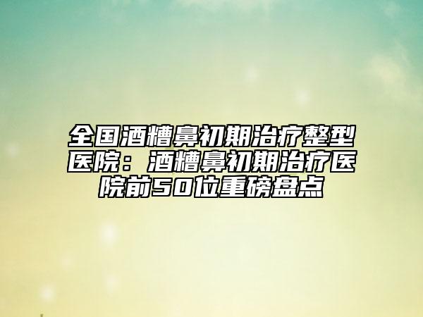 全國酒糟鼻初期治療整型醫(yī)院：酒糟鼻初期治療醫(yī)院前50位重磅盤點(diǎn)