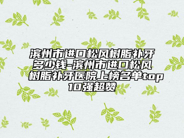 濱州市進(jìn)口松風(fēng)樹(shù)脂補(bǔ)牙多少錢(qián)-濱州市進(jìn)口松風(fēng)樹(shù)脂補(bǔ)牙醫(yī)院上榜名單top10強(qiáng)超贊