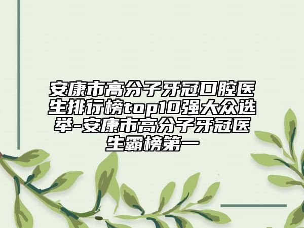 安康市高分子牙冠口腔醫(yī)生排行榜top10強大眾選舉-安康市高分子牙冠醫(yī)生霸榜第一
