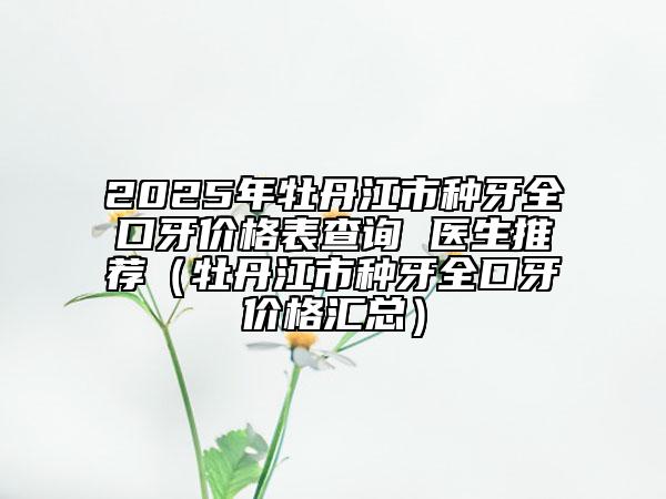 2025年牡丹江市種牙全口牙價格表查詢 醫(yī)生推薦（牡丹江市種牙全口牙價格匯總）