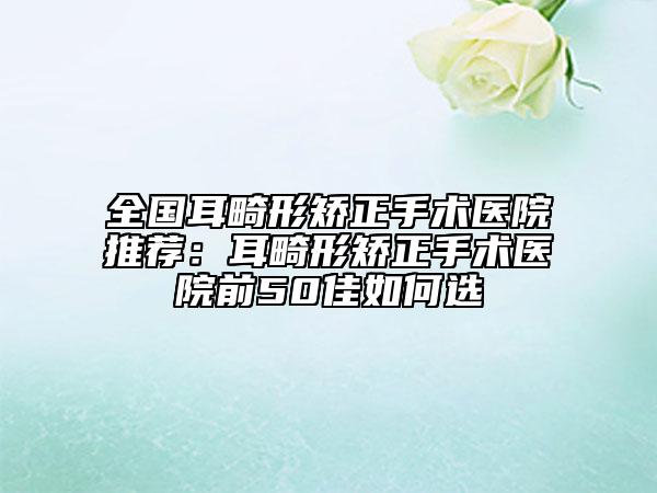 全國(guó)耳畸形矯正手術(shù)醫(yī)院推薦：耳畸形矯正手術(shù)醫(yī)院前50佳如何選