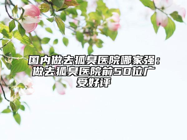 國內做去狐臭醫(yī)院哪家強：做去狐臭醫(yī)院前50位廣受好評