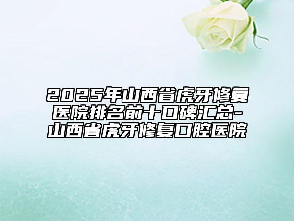 2025年山西省虎牙修復醫(yī)院排名前十口碑匯總-山西省虎牙修復口腔醫(yī)院