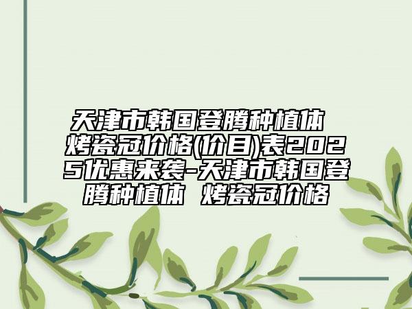 天津市韓國(guó)登騰種植體 烤瓷冠價(jià)格(價(jià)目)表2025優(yōu)惠來(lái)襲-天津市韓國(guó)登騰種植體 烤瓷冠價(jià)格