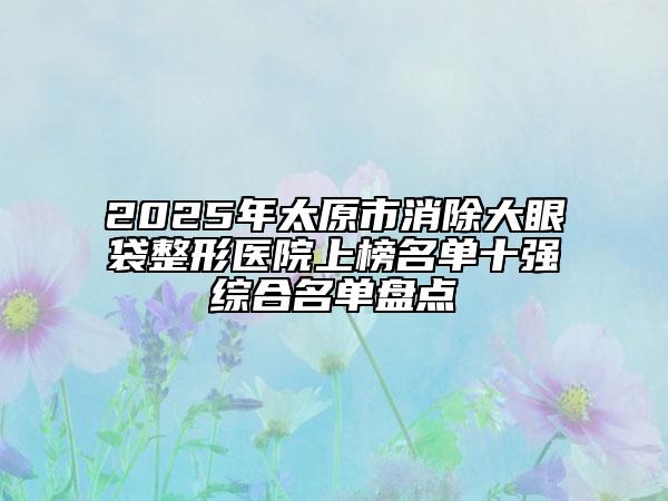 2025年太原市消除大眼袋整形醫(yī)院上榜名單十強綜合名單盤點