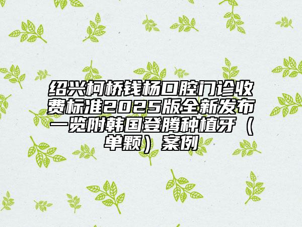 紹興柯橋錢楊口腔門診收費(fèi)標(biāo)準(zhǔn)2025版全新發(fā)布一覽附韓國登騰種植牙（單顆）案例