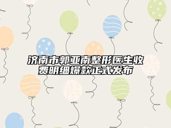 濟(jì)南市郭亞南整形醫(yī)生收費(fèi)明細(xì)爆款正式發(fā)布