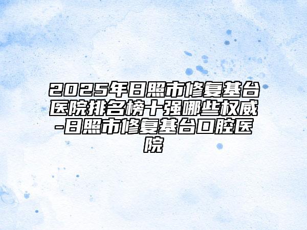 2025年日照市修復(fù)基臺醫(yī)院排名榜十強(qiáng)哪些權(quán)威-日照市修復(fù)基臺口腔醫(yī)院