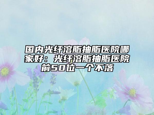 國內(nèi)光纖溶脂抽脂醫(yī)院哪家好：光纖溶脂抽脂醫(yī)院前50位一個(gè)不落