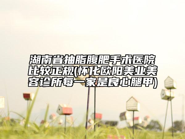 湖南省抽脂腹肥手術醫(yī)院比較正規(guī)(懷化歐陽美業(yè)美容診所每一家是良心腿甲)