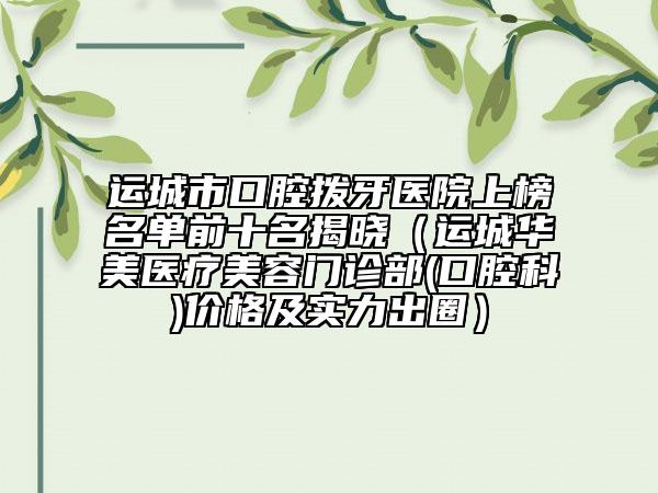 運城市口腔撥牙醫(yī)院上榜名單前十名揭曉（運城華美醫(yī)療美容門診部(口腔科)價格及實力出圈）