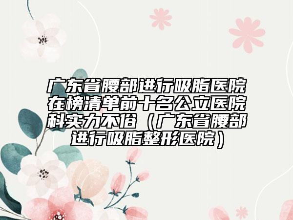 廣東省腰部進(jìn)行吸脂醫(yī)院在榜清單前十名公立醫(yī)院科實力不俗（廣東省腰部進(jìn)行吸脂整形醫(yī)院）