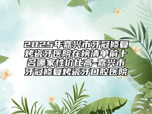 2025年嘉興市牙冠修復烤瓷牙醫(yī)院在榜清單前十名哪家性價比高-嘉興市牙冠修復烤瓷牙口腔醫(yī)院