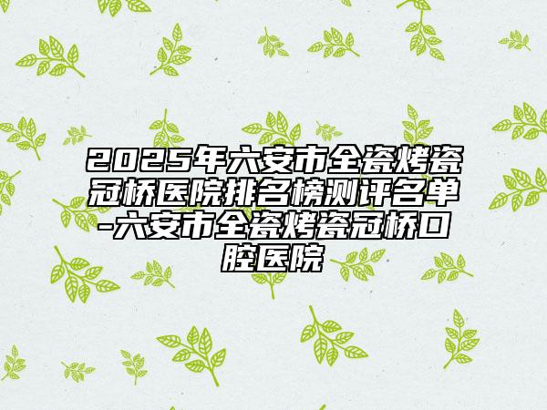 2025年六安市全瓷烤瓷冠橋醫(yī)院排名榜測評名單-六安市全瓷烤瓷冠橋口腔醫(yī)院
