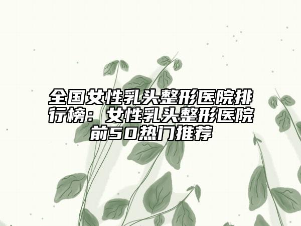 全國女性乳頭整形醫(yī)院排行榜：女性乳頭整形醫(yī)院前50熱門推薦