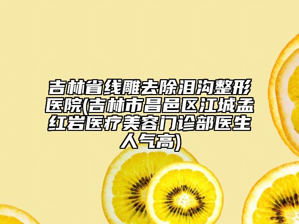 吉林省線雕去除淚溝整形醫(yī)院(吉林市昌邑區(qū)江城孟紅巖醫(yī)療美容門診部醫(yī)生人氣高)