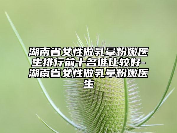 湖南省女性做乳暈粉嫩醫(yī)生排行前十名誰(shuí)比較好-湖南省女性做乳暈粉嫩醫(yī)生