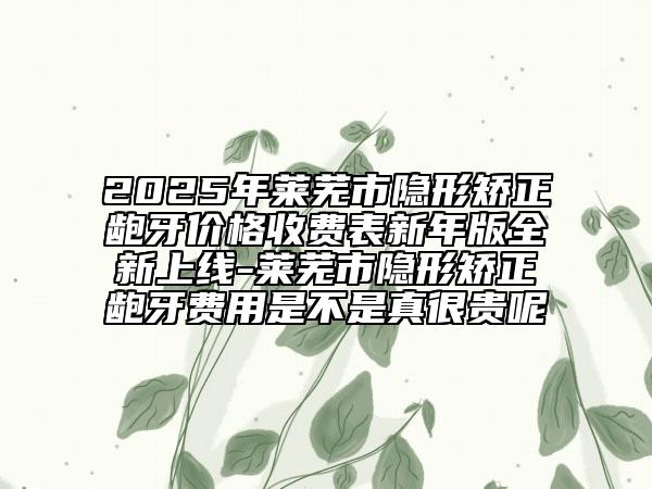 2025年萊蕪市隱形矯正齙牙價格收費(fèi)表新年版全新上線-萊蕪市隱形矯正齙牙費(fèi)用是不是真很貴呢