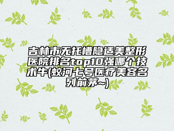 吉林市無(wú)托槽隱適美整形醫(yī)院排名top10強(qiáng)哪個(gè)技術(shù)牛(蛟河七號(hào)醫(yī)療美容名列前茅~)