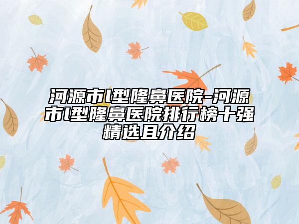 河源市l(wèi)型隆鼻醫(yī)院-河源市l(wèi)型隆鼻醫(yī)院排行榜十強精選且介紹