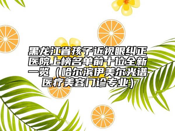 黑龍江省孩子近視眼糾正醫(yī)院上榜名單前十位全新一覽（哈爾濱伊美爾光譜醫(yī)療美容門診專業(yè)）