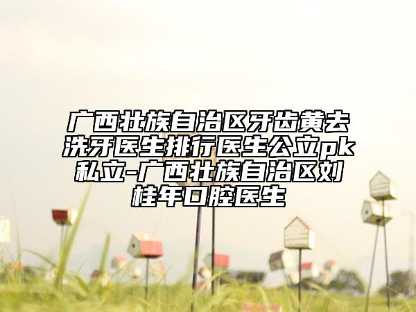 廣西壯族自治區(qū)牙齒黃去洗牙醫(yī)生排行醫(yī)生公立pk私立-廣西壯族自治區(qū)劉桂年口腔醫(yī)生