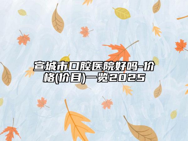 宣城市口腔醫(yī)院好嗎-價格(價目)一覽2025