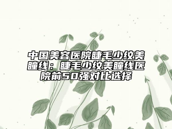 中國美容醫(yī)院睫毛少紋美瞳線：睫毛少紋美瞳線醫(yī)院前50強對比選擇
