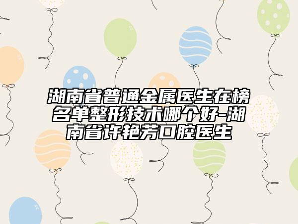 湖南省普通金屬醫(yī)生在榜名單整形技術哪個好-湖南省許艷芳口腔醫(yī)生