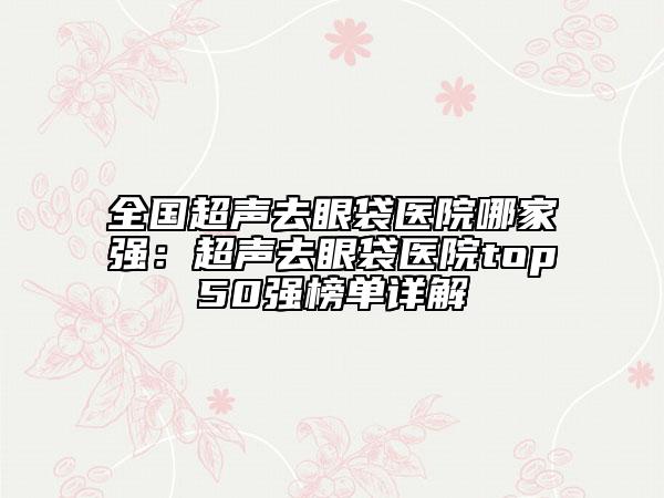 全國(guó)超聲去眼袋醫(yī)院哪家強(qiáng)：超聲去眼袋醫(yī)院top50強(qiáng)榜單詳解