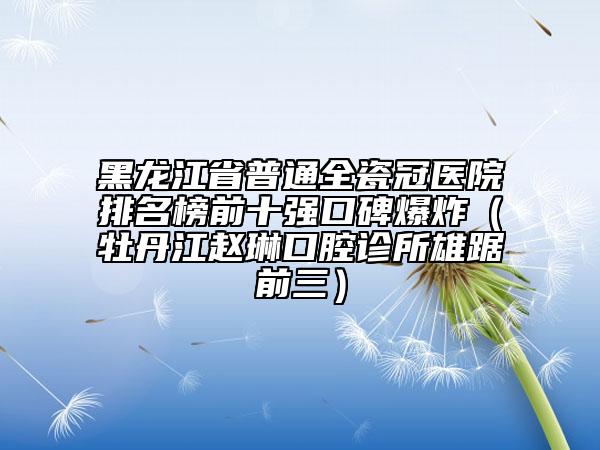 黑龍江省普通全瓷冠醫(yī)院排名榜前十強(qiáng)口碑爆炸（牡丹江趙琳口腔診所雄踞前三）