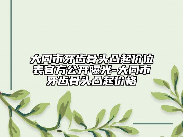 大同市牙齒骨頭凸起價位表官方公開曝光-大同市牙齒骨頭凸起價格