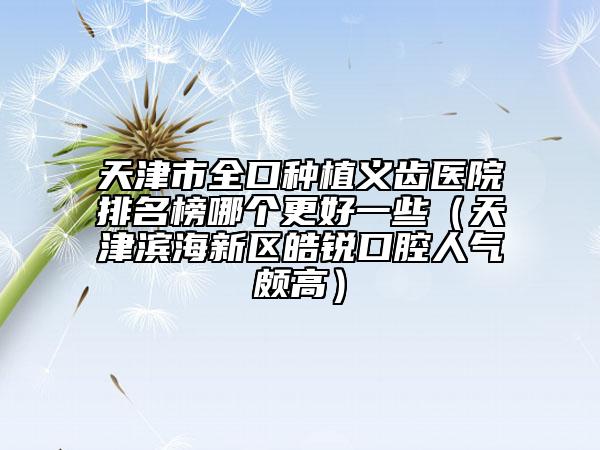 天津市全口種植義齒醫(yī)院排名榜哪個(gè)更好一些（天津?yàn)I海新區(qū)皓銳口腔人氣頗高）
