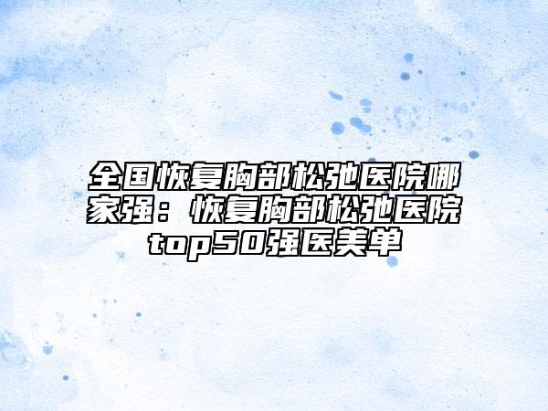 全國(guó)恢復(fù)胸部松弛醫(yī)院哪家強(qiáng)：恢復(fù)胸部松弛醫(yī)院top50強(qiáng)醫(yī)美單