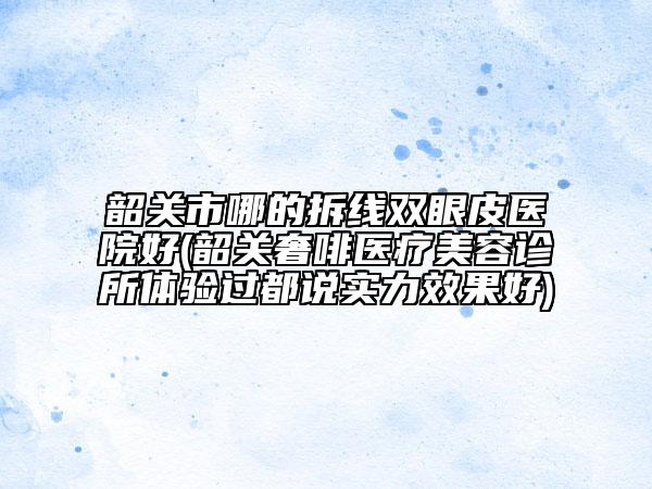 韶關(guān)市哪的拆線雙眼皮醫(yī)院好(韶關(guān)奢啡醫(yī)療美容診所體驗過都說實力效果好)