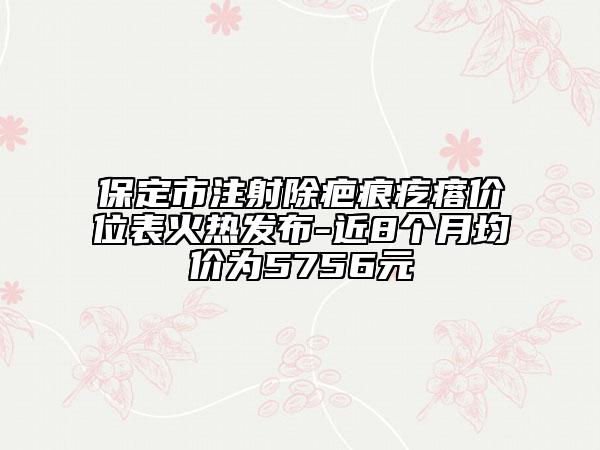 保定市注射除疤痕疙瘩價位表火熱發(fā)布-近8個月均價為5756元