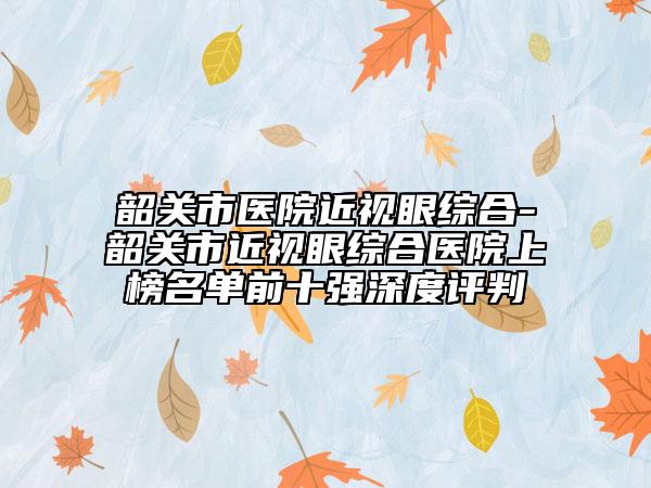 韶關(guān)市醫(yī)院近視眼綜合-韶關(guān)市近視眼綜合醫(yī)院上榜名單前十強(qiáng)深度評(píng)判